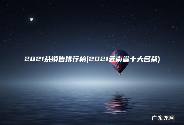2021茶销售排行榜(2021云南省十大名茶) 2021云南省十大名茶 2021茶销售排行榜