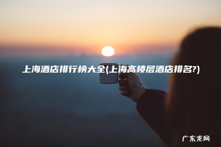 上海酒店排行榜大全(上海高楼层酒店排名?) 上海高楼层酒店排名? 上海酒店排行榜大全