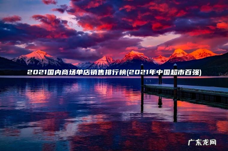 2021国内商场单店销售排行榜(2021年中国超市百强) 2021年中国超市百强 2021国内商场单店销售排行榜