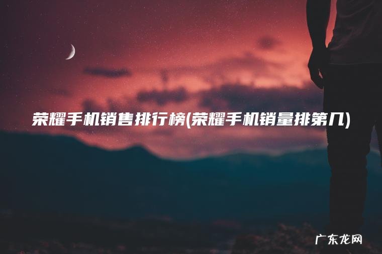 荣耀手机销售排行榜(荣耀手机销量排第几) 荣耀手机销量排第几 荣耀手机销售排行榜