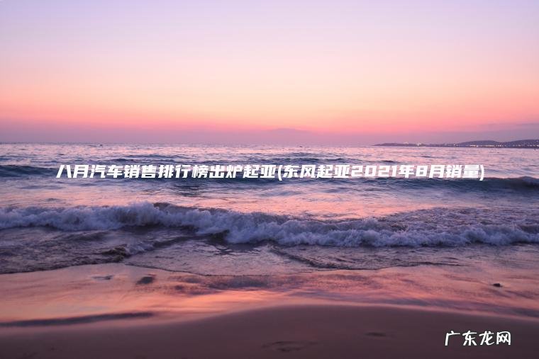八月汽车销售排行榜出炉起亚(东风起亚2021年8月销量) 东风起亚2021年8月销量 八月汽车销售排行榜出炉起亚
