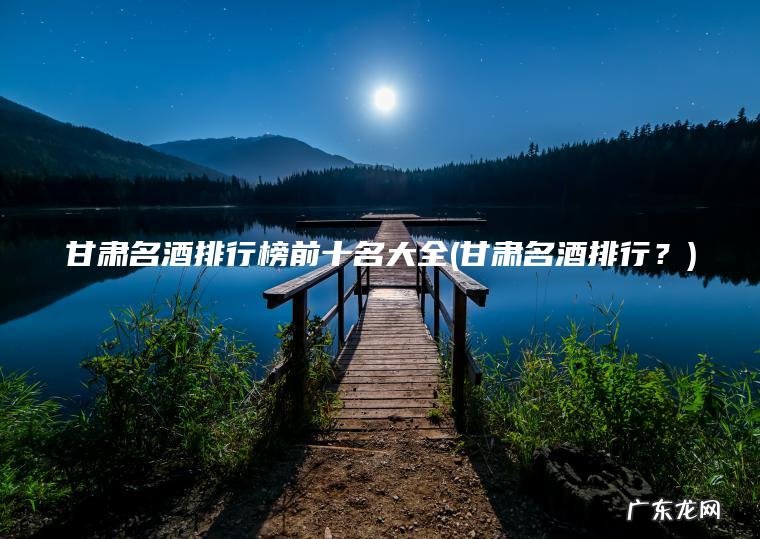 甘肃名酒排行榜前十名大全(甘肃名酒排行?) 甘肃名酒排行? 甘肃名酒排行榜前十名大全