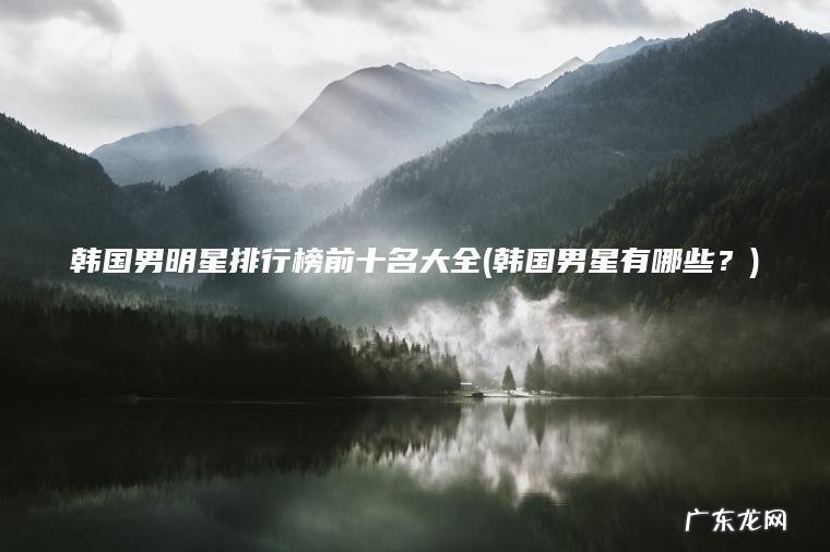 韩国男明星排行榜前十名大全(韩国男星有哪些?) 韩国男星有哪些? 韩国男明星排行榜前十名大全