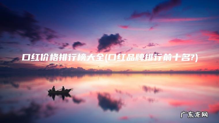 口红价格排行榜大全(口红品牌排行前十名?) 口红品牌排行前十名? 口红价格排行榜大全