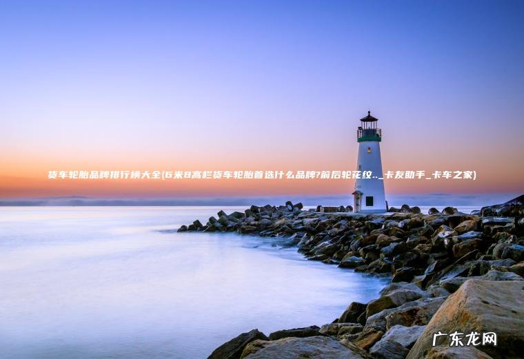 货车轮胎品牌排行榜大全(6米8高栏货车轮胎首选什么品牌?前后轮花纹.._卡友助手_卡车之家) 6米8高栏货车轮胎首选什么品牌?前后轮花纹.._卡友助手_卡车之家 货车轮胎品牌排行榜大全