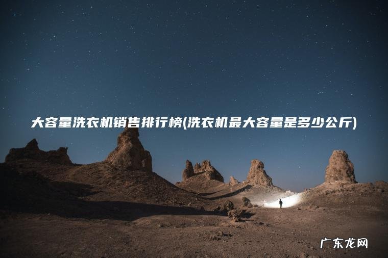 大容量洗衣机销售排行榜(洗衣机最大容量是多少公斤) 洗衣机最大容量是多少公斤 大容量洗衣机销售排行榜