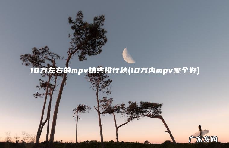 10万内mpv哪个好 10万左右的mpv销售排行榜