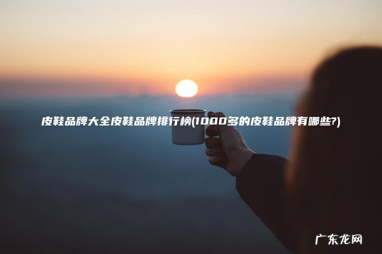 皮鞋品牌大全皮鞋品牌排行榜(1000多的皮鞋品牌有哪些?)