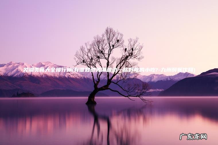 芜湖美食大全排行榜(有谁知道芜湖这边一些好吃的小吃?-九州醉餐饮网) 有谁知道芜湖这边一些好吃的小吃?-九州醉餐饮网 芜湖美食大全排行榜