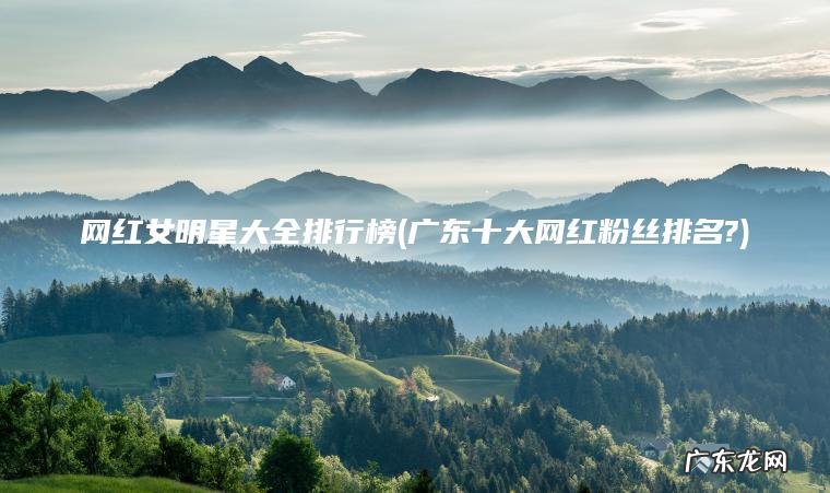 网红女明星大全排行榜(广东十大网红粉丝排名?) 广东十大网红粉丝排名? 网红女明星大全排行榜