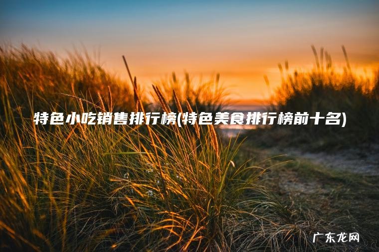特色小吃销售排行榜(特色美食排行榜前十名) 特色美食排行榜前十名 特色小吃销售排行榜
