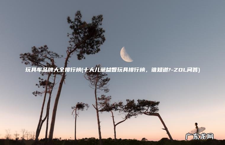 玩具车品牌大全排行榜(十大儿童益智玩具排行榜 , 谁知道?-ZOL问答) 十大儿童益智玩具排行榜,谁知道?-ZOL问答 玩具车品牌大全排行榜