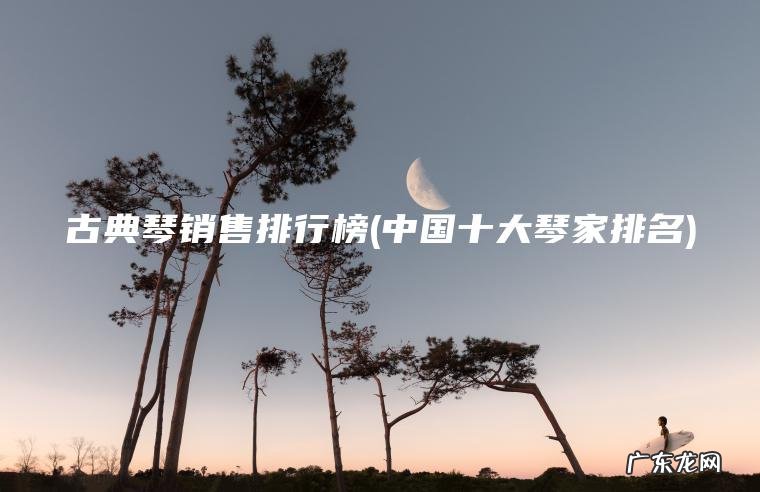 古典琴销售排行榜(中国十大琴家排名) 中国十大琴家排名 古典琴销售排行榜