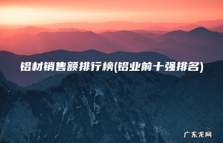 铝材销售额排行榜(铝业前十强排名) 铝业前十强排名 铝材销售额排行榜