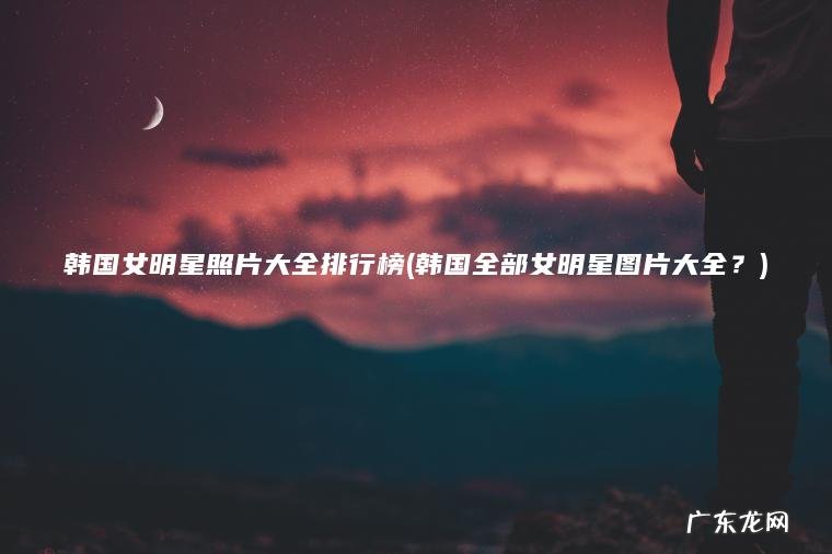 韩国全部女明星图片大全？ 韩国女明星照片大全排行榜