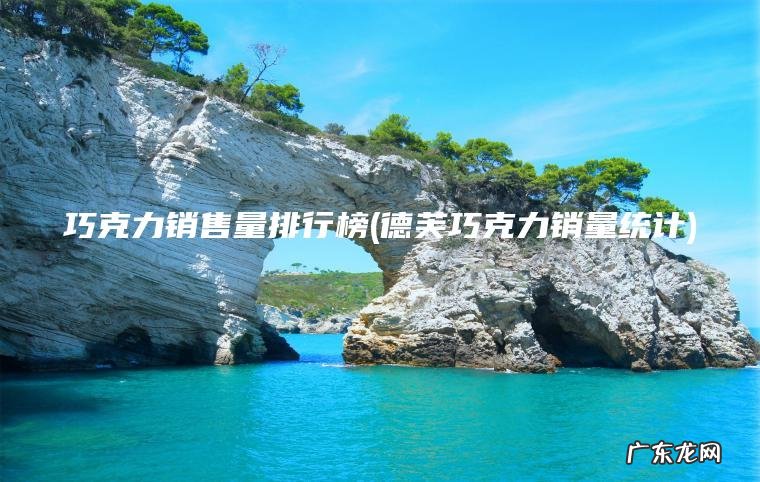 巧克力销售量排行榜(德芙巧克力销量统计) 德芙巧克力销量统计 巧克力销售量排行榜