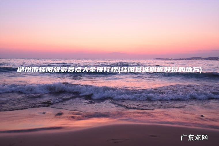 郴州市桂阳旅游景点大全排行榜(桂阳县城附近好玩的地方) 桂阳县城附近好玩的地方 郴州市桂阳旅游景点大全排行榜