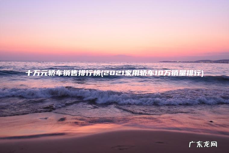 十万元轿车销售排行榜(2021家用轿车10万销量排行) 2021家用轿车10万销量排行 十万元轿车销售排行榜