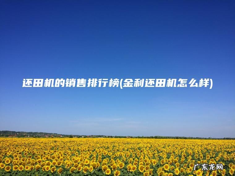还田机的销售排行榜(金利还田机怎么样) 金利还田机怎么样 还田机的销售排行榜