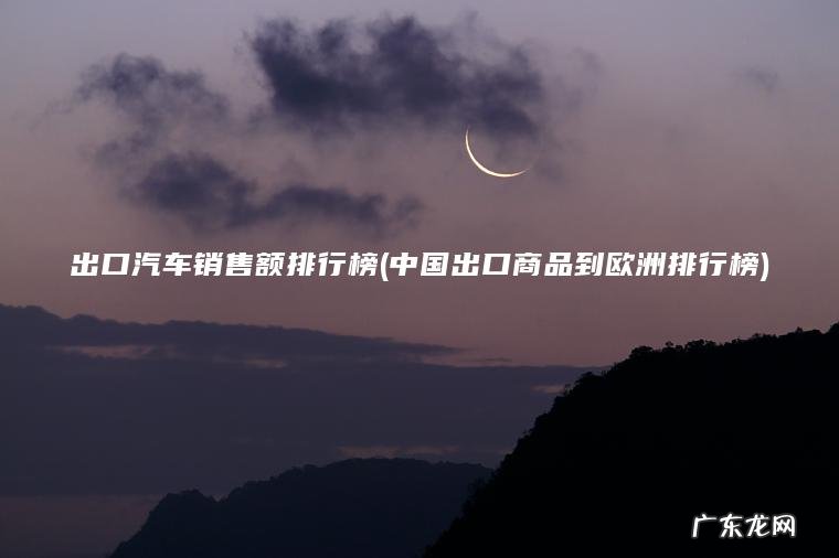 出口汽车销售额排行榜(中国出口商品到欧洲排行榜) 中国出口商品到欧洲排行榜 出口汽车销售额排行榜