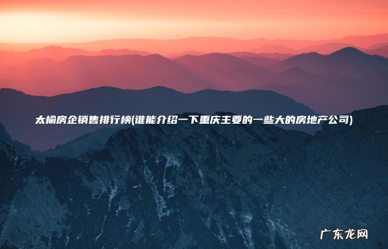 太榆房企销售排行榜(谁能介绍一下重庆主要的一些大的房地产公司) 谁能介绍一下重庆主要的一些大的房地产公司 太榆房企销售排行榜