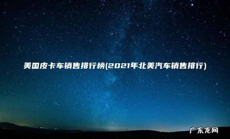 美国皮卡车销售排行榜(2021年北美汽车销售排行) 2021年北美汽车销售排行 美国皮卡车销售排行榜