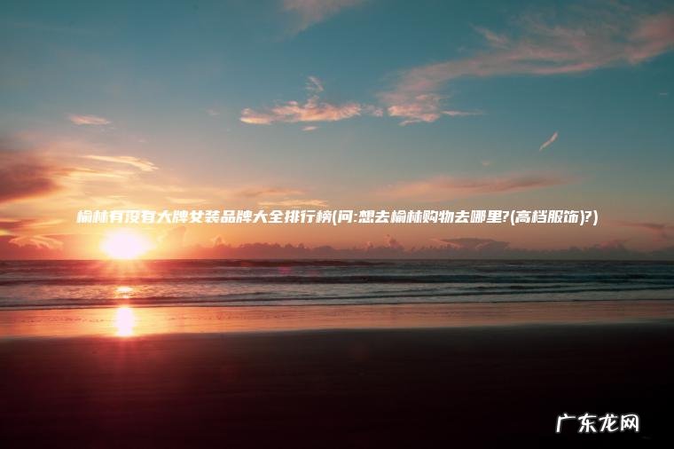 榆林有没有大牌女装品牌大全排行榜(问:想去榆林购物去哪里?(高档服饰)?) 问:想去榆林购物去哪里?(高档服饰 榆林有没有大牌女装品牌大全排行榜?)