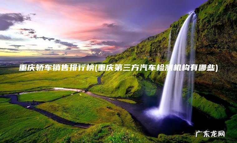 重庆轿车销售排行榜(重庆第三方汽车检测机构有哪些) 重庆第三方汽车检测机构有哪些 重庆轿车销售排行榜