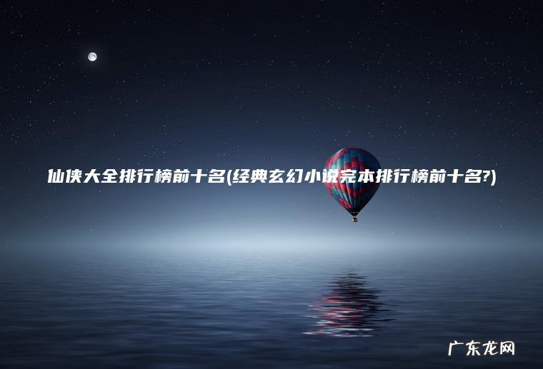 仙侠大全排行榜前十名(经典玄幻小说完本排行榜前十名?) 经典玄幻小说完本排行榜前十名? 仙侠大全排行榜前十名