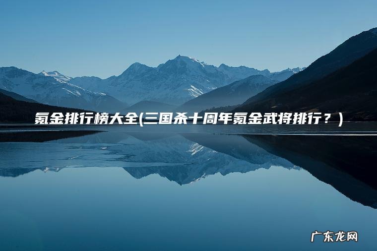 氪金排行榜大全(三国杀十周年氪金武将排行?) 三国杀十周年氪金武将排行? 氪金排行榜大全
