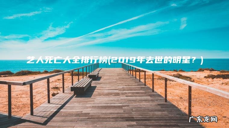 艺人死亡大全排行榜(2019年去世的明星?) 2019年去世的明星? 艺人死亡大全排行榜