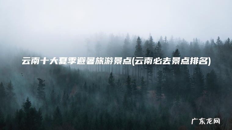云南必去景点排名 云南十大夏季避暑旅游景点