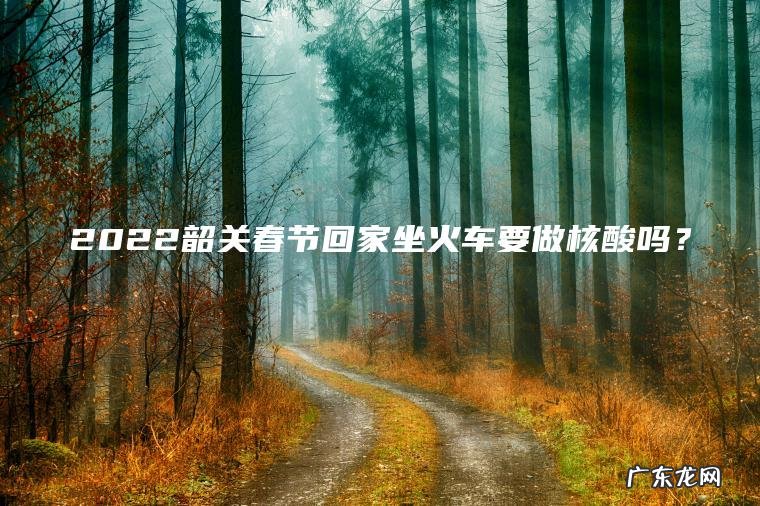 2022韶关春节回家坐火车要做核酸吗? 2022韶关春节回家坐火车要做核酸吗?