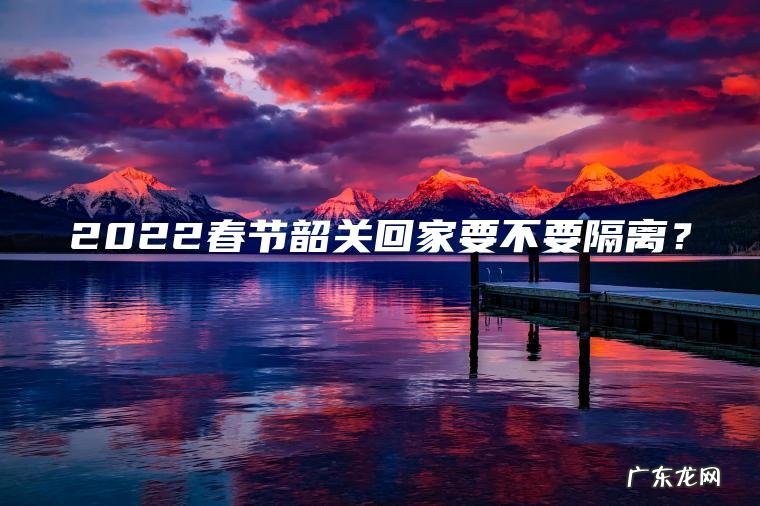 2022春节韶关回家要不要隔离? 2022春节韶关回家要不要隔离?