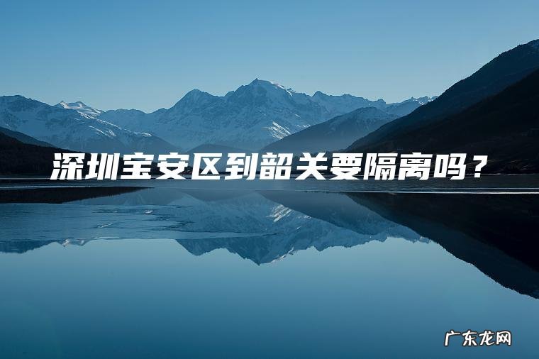 深圳宝安区到韶关要隔离吗? 深圳宝安区到韶关要隔离吗?