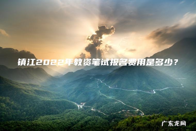 镇江2022年教资笔试报名费用是多少? 镇江2022年教资笔试报名费用是多少?