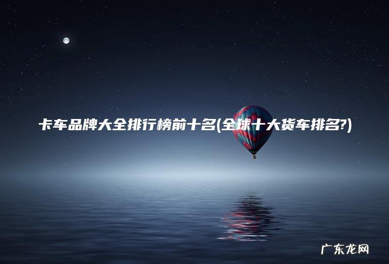 全球十大货车排名? 卡车品牌大全排行榜前十名