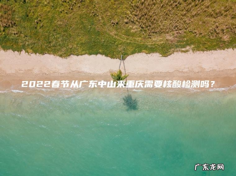 2022春节从广东中山来重庆需要核酸检测吗? 2022春节从广东中山来重庆需要核酸检测吗?
