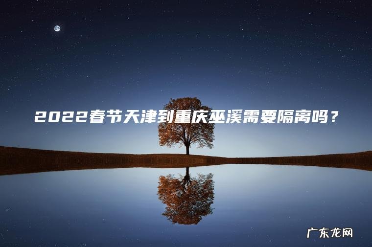 2022春节天津到重庆巫溪需要隔离吗? 2022春节天津到重庆巫溪需要隔离吗?