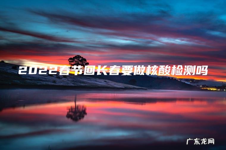 2022春节回长春要做核酸检测吗 2022春节回长春要做核酸检测吗