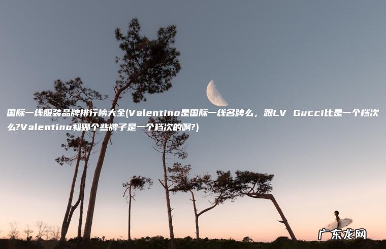 国际一线服装品牌排行榜大全(Valentino是国际一线名牌么 , 跟LV Gucci比是一个档次么?Valentino和哪个些牌子是一个档次的啊?) Valentino是国际一线名牌么,跟LV Gucci比是一个档次么?Valentino和哪个些牌子是一个档次的啊? 国际一线服装品牌排行榜大全