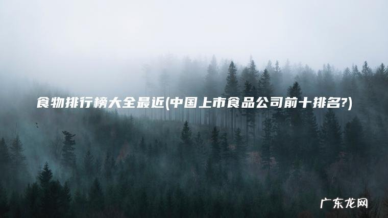 食物排行榜大全最近(中国上市食品公司前十排名?) 中国上市食品公司前十排名? 食物排行榜大全最近