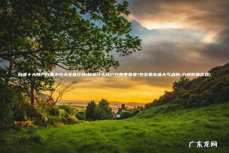 自贡十大特产自贡小吃大全排行榜(自贡什么特产方便带回家?包装要高端大气点的-九州醉餐饮网) 自贡什么特产方便带回家?包装要高端大气点的-九州醉餐饮网 自贡十大特产自贡小吃大全排行榜