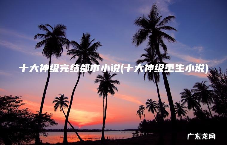 十大神级重生小说 十大神级完结都市小说