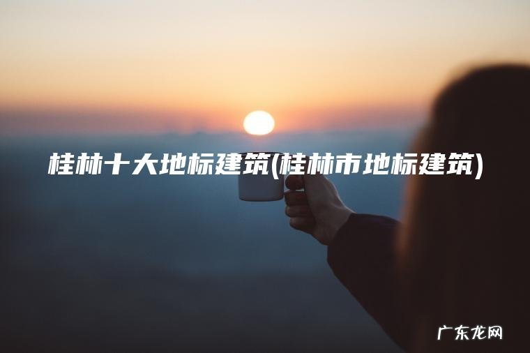 桂林十大地标建筑(桂林市地标建筑) 桂林市地标建筑 桂林十大地标建筑