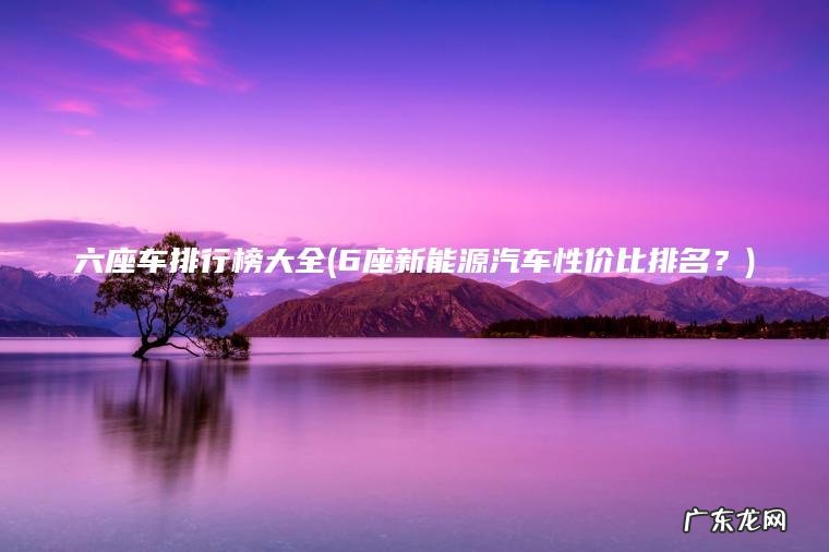 六座车排行榜大全(6座新能源汽车性价比排名?) 6座新能源汽车性价比排名? 六座车排行榜大全