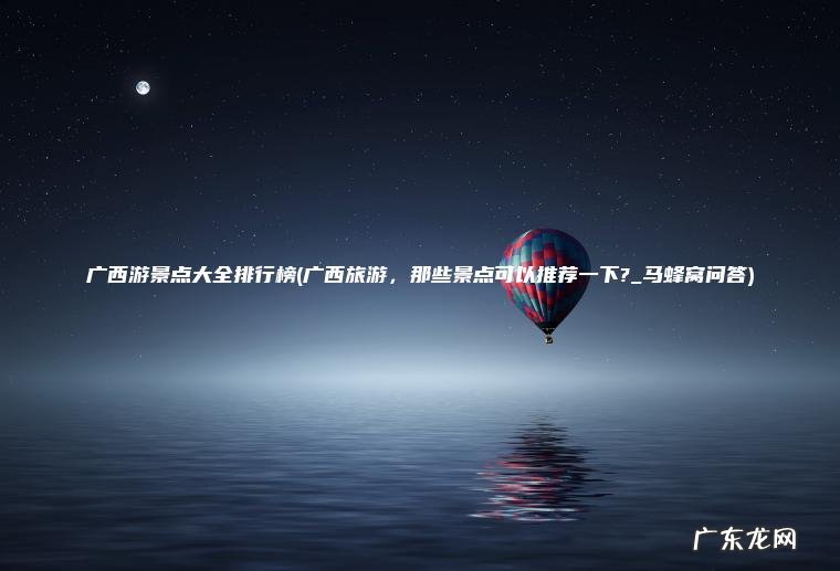 广西游景点大全排行榜(广西旅游 , 那些景点可以推荐一下?_马蜂窝问答) 广西旅游,那些景点可以推荐一下?_马蜂窝问答 广西游景点大全排行榜
