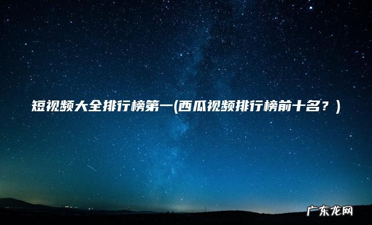 短视频大全排行榜第一(西瓜视频排行榜前十名？)