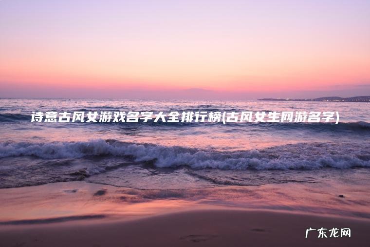 诗意古风女游戏名字大全排行榜(古风女生网游名字) 古风女生网游名字 诗意古风女游戏名字大全排行榜