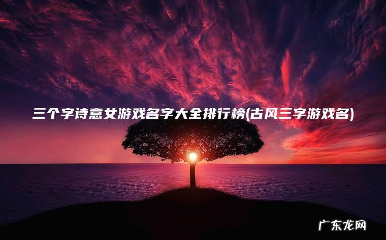 三个字诗意女游戏名字大全排行榜(古风三字游戏名) 古风三字游戏名 三个字诗意女游戏名字大全排行榜